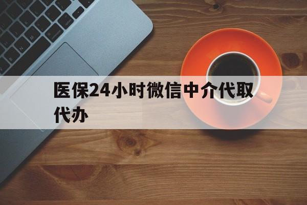 武汉医保24小时微信中介代取代办(医保24小时微信中介代取代办可靠吗)
