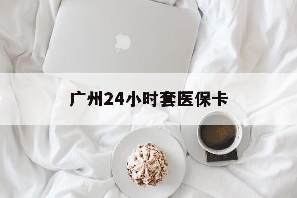 武汉广州24小时套医保卡(广州哪里有套医保卡地方)