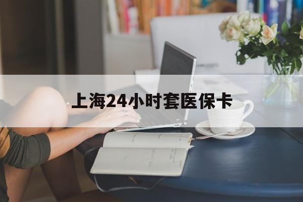 武汉上海24小时套医保卡(上海套医保卡一般几个点)