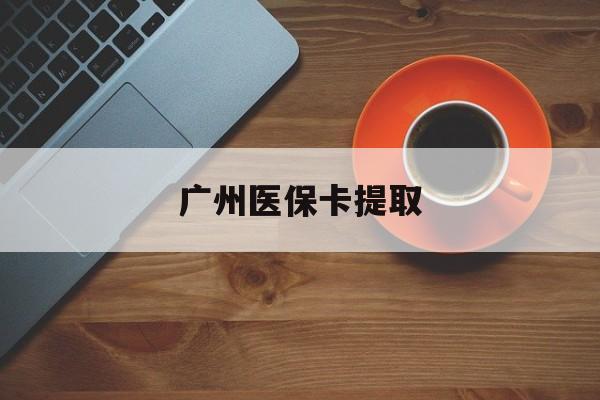 武汉广州医保卡提取(广州医保卡提取流程)