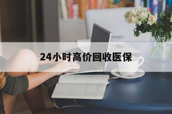 武汉24小时高价回收医保(24小时高价回收医保小额)