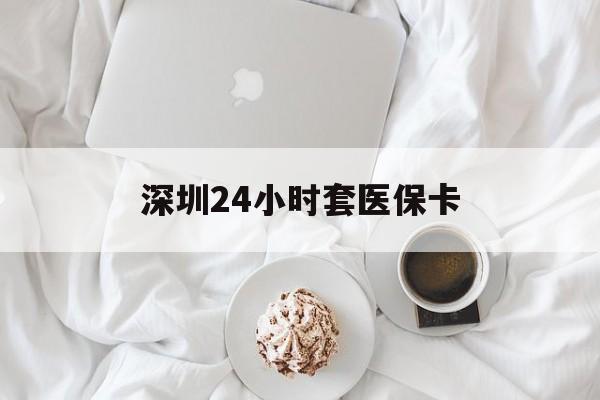 武汉深圳24小时套医保卡(深圳医保套现有电话联系)